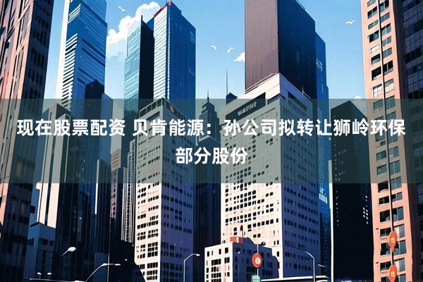 现在股票配资 贝肯能源：孙公司拟转让狮岭环保部分股份