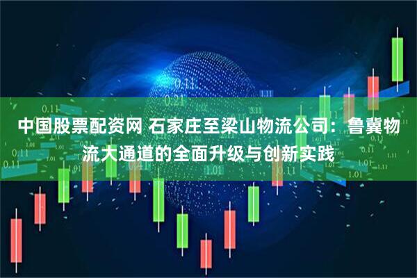 中国股票配资网 石家庄至梁山物流公司：鲁冀物流大通道的全面升级与创新实践