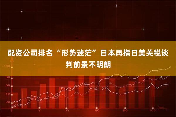 配资公司排名 “形势迷茫” 日本再指日美关税谈判前景不明朗