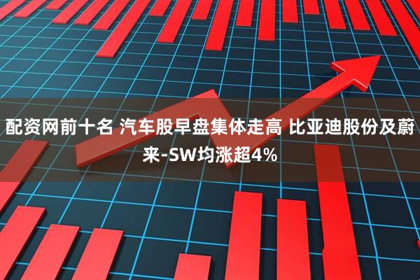 配资网前十名 汽车股早盘集体走高 比亚迪股份及蔚来-SW均涨超4%