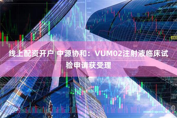 线上配资开户 中源协和：VUM02注射液临床试验申请获受理