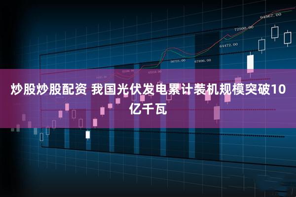 炒股炒股配资 我国光伏发电累计装机规模突破10亿千瓦