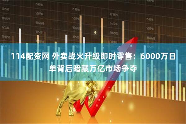 114配资网 外卖战火升级即时零售：6000万日单背后暗藏万亿市场争夺