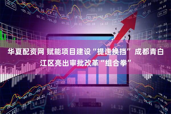 华夏配资网 赋能项目建设“提速换挡” 成都青白江区亮出审批改革“组合拳”