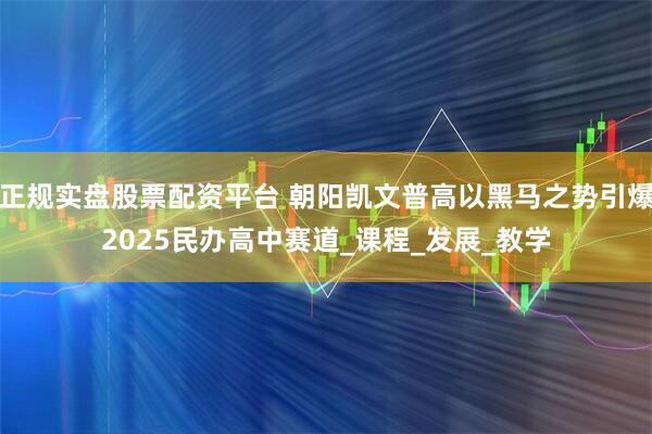 正规实盘股票配资平台 朝阳凯文普高以黑马之势引爆2025民办高中赛道_课程_发展_教学