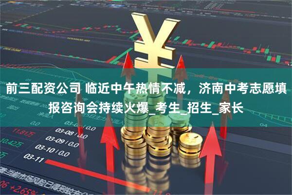 前三配资公司 临近中午热情不减，济南中考志愿填报咨询会持续火爆_考生_招生_家长