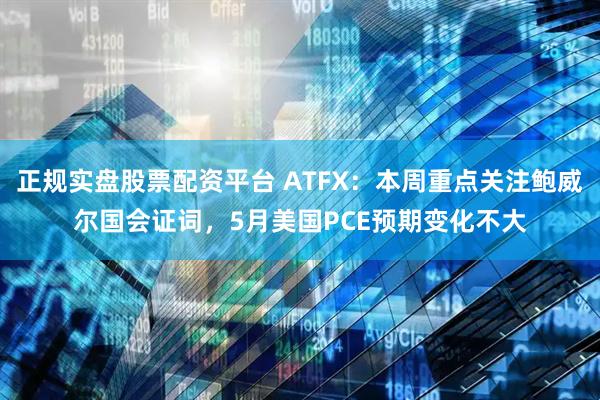 正规实盘股票配资平台 ATFX：本周重点关注鲍威尔国会证词，5月美国PCE预期变化不大
