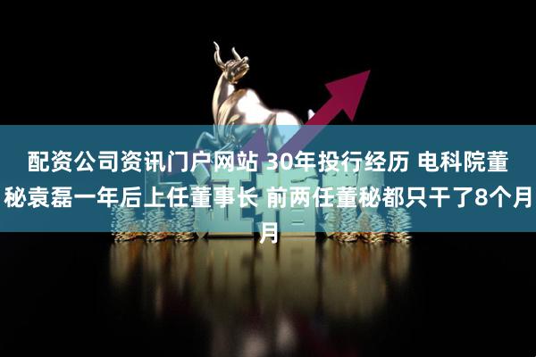 配资公司资讯门户网站 30年投行经历 电科院董秘袁磊一年后上任董事长 前两任董秘都只干了8个月