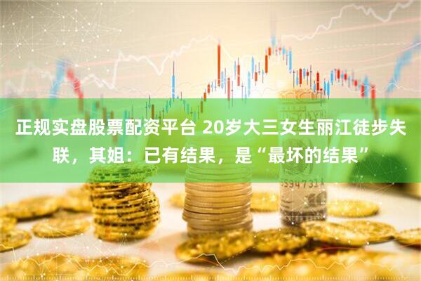正规实盘股票配资平台 20岁大三女生丽江徒步失联，其姐：已有结果，是“最坏的结果”