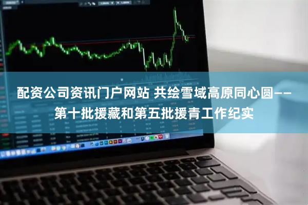 配资公司资讯门户网站 共绘雪域高原同心圆——第十批援藏和第五批援青工作纪实