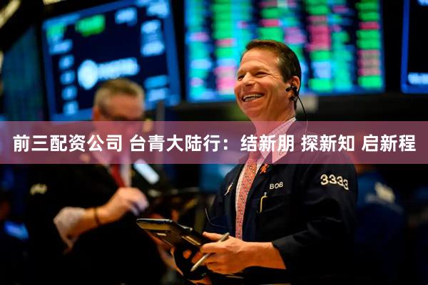 前三配资公司 台青大陆行：结新朋 探新知 启新程