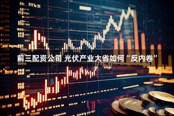 前三配资公司 光伏产业大省如何“反内卷”