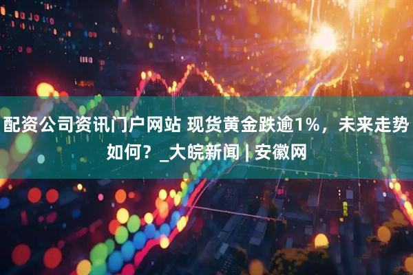 配资公司资讯门户网站 现货黄金跌逾1%，未来走势如何？_大皖新闻 | 安徽网