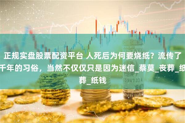 正规实盘股票配资平台 人死后为何要烧纸？流传了几千年的习俗，当然不仅仅只是因为迷信_蔡莫_丧葬_纸钱