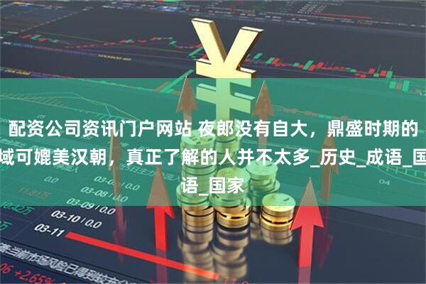配资公司资讯门户网站 夜郎没有自大，鼎盛时期的疆域可媲美汉朝，真正了解的人并不太多_历史_成语_国家