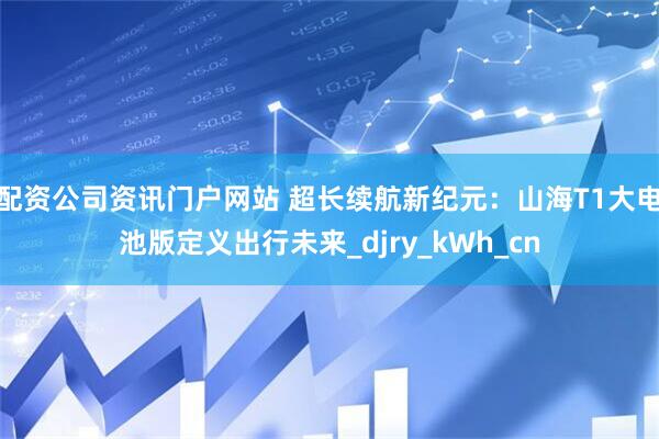配资公司资讯门户网站 超长续航新纪元：山海T1大电池版定义出行未来_djry_kWh_cn