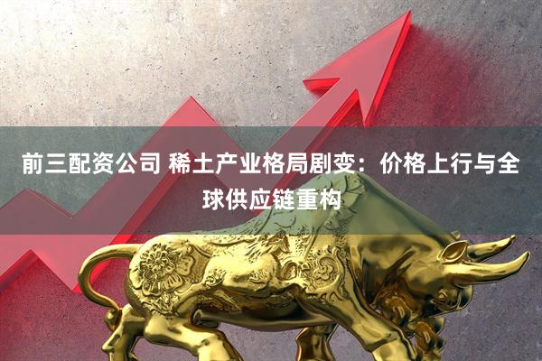 前三配资公司 稀土产业格局剧变：价格上行与全球供应链重构