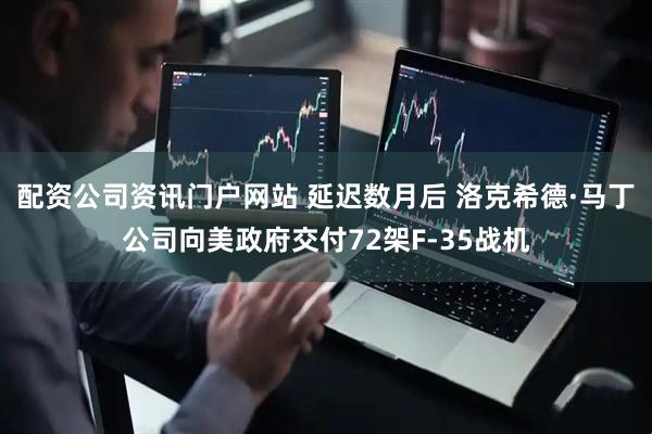 配资公司资讯门户网站 延迟数月后 洛克希德·马丁公司向美政府交付72架F-35战机