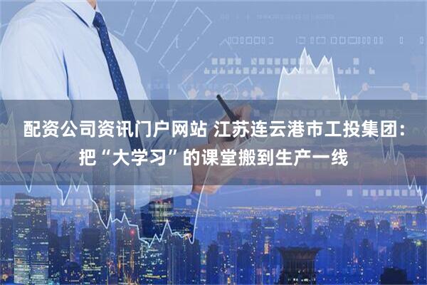 配资公司资讯门户网站 江苏连云港市工投集团：把“大学习”的课堂搬到生产一线