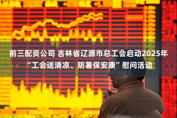 前三配资公司 吉林省辽源市总工会启动2025年“工会送清凉、防暑保安康”慰问活动