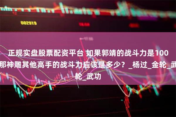 正规实盘股票配资平台 如果郭靖的战斗力是100，那神雕其他高手的战斗力应该是多少？_杨过_金轮_武功