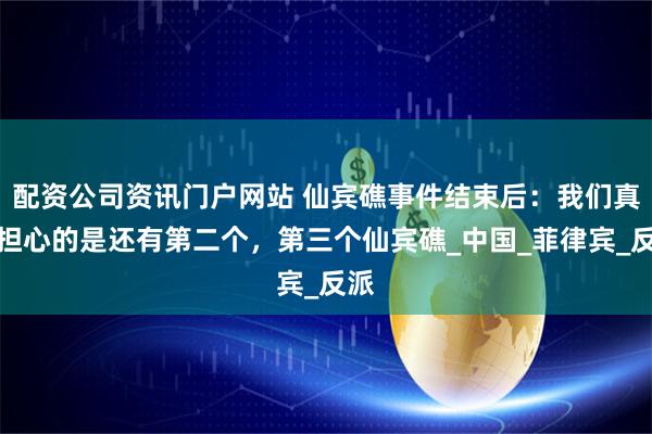配资公司资讯门户网站 仙宾礁事件结束后：我们真正担心的是还有第二个，第三个仙宾礁_中国_菲律宾_反派