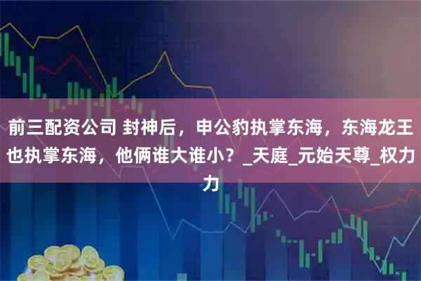 前三配资公司 封神后，申公豹执掌东海，东海龙王也执掌东海，他俩谁大谁小？_天庭_元始天尊_权力