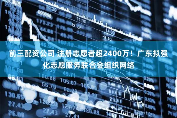 前三配资公司 注册志愿者超2400万！广东拟强化志愿服务联合会组织网络