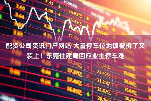 配资公司资讯门户网站 大量停车位地锁被拆了又装上！东莞住建局回应业主停车难