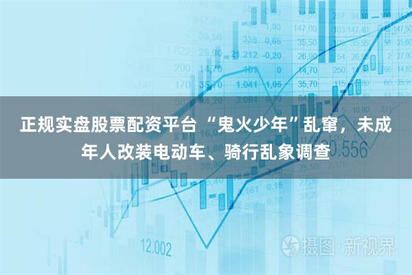正规实盘股票配资平台 “鬼火少年”乱窜，未成年人改装电动车、骑行乱象调查