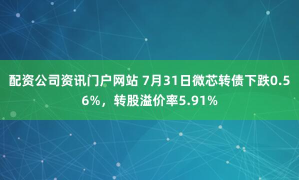 配资公司资讯门户网站 7月31日微芯转债下跌0.56%，转股溢价率5.91%