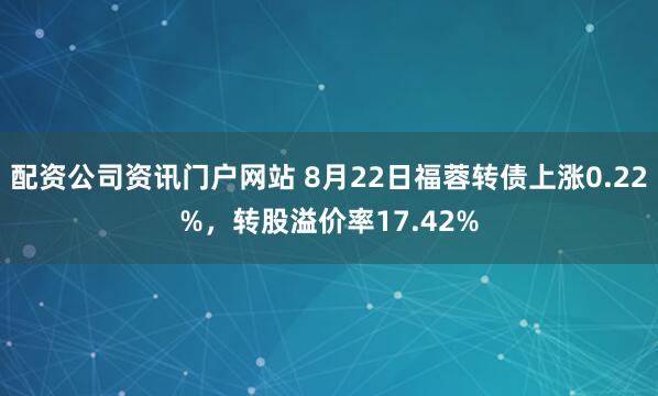 配资公司资讯门户网站 8月22日福蓉转债上涨0.22%，转股溢价率17.42%