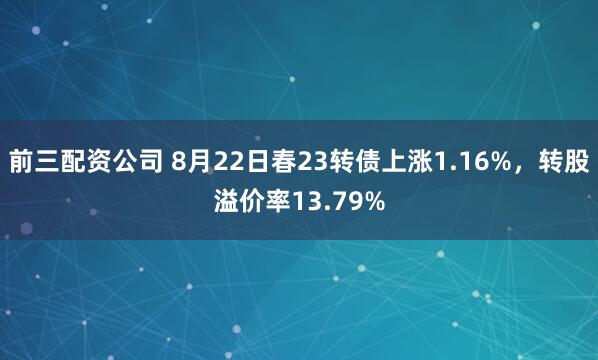 前三配资公司 8月22日春23转债上涨1.16%，转股溢价率13.79%