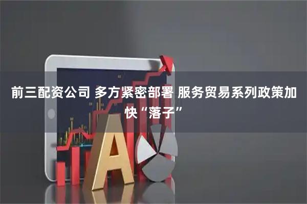 前三配资公司 多方紧密部署 服务贸易系列政策加快“落子”