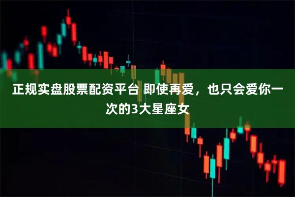 正规实盘股票配资平台 即使再爱，也只会爱你一次的3大星座女