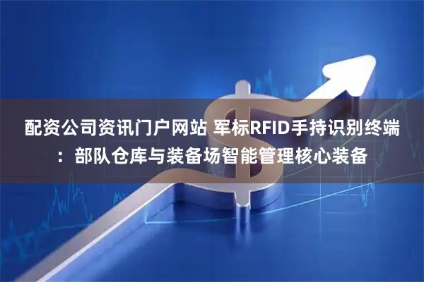 配资公司资讯门户网站 军标RFID手持识别终端:部队仓库与装备场智能管理核心装备