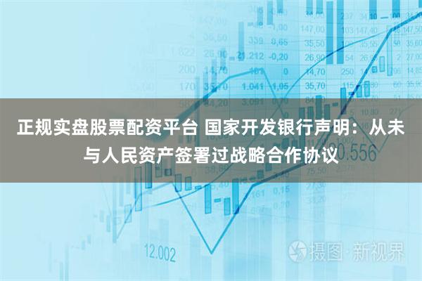 正规实盘股票配资平台 国家开发银行声明:从未与人民资产签署过战略合作协议
