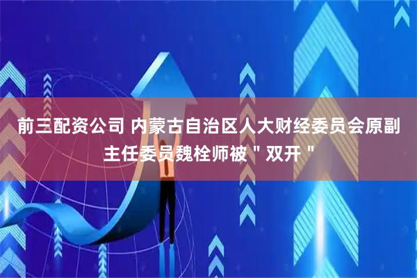 前三配资公司 内蒙古自治区人大财经委员会原副主任委员魏栓师被"双开"