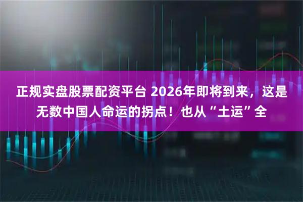 正规实盘股票配资平台 2026年即将到来,这是无数中国人命运的拐点!也从“土运”全