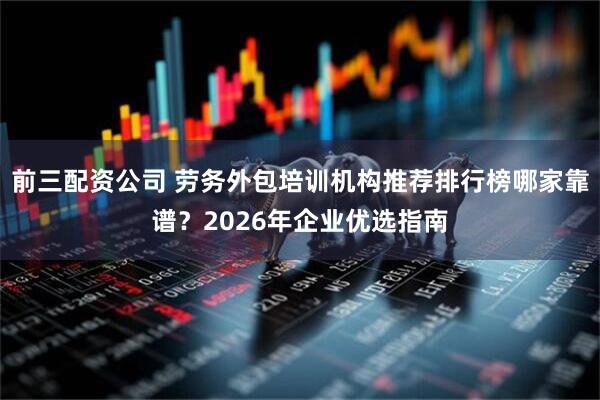 前三配资公司 劳务外包培训机构推荐排行榜哪家靠谱？2026年企业优选指南