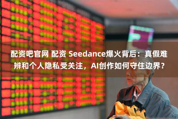 配资吧官网 配资 Seedance爆火背后：真假难辨和个人隐私受关注，AI创作如何守住边界？