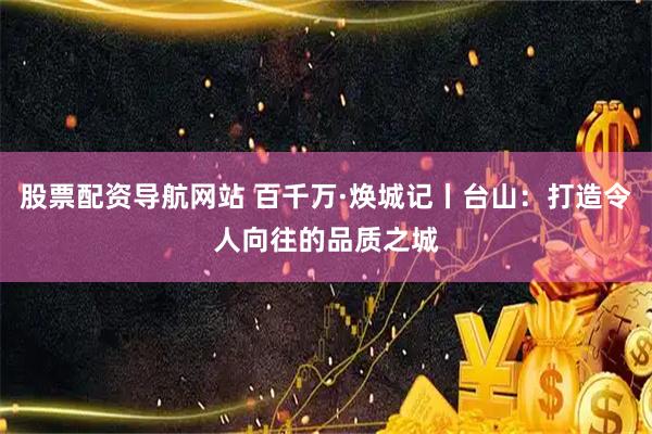 股票配资导航网站 百千万·焕城记丨台山：打造令人向往的品质之城