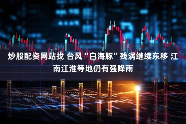 炒股配资网站找 台风“白海豚”残涡继续东移 江南江淮等地仍有强降雨