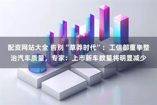 配资网站大全 告别“草莽时代”:工信部重拳整治汽车质量,专家:上市新车数量将明显减少